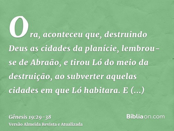 Ora, aconteceu que, destruindo Deus as cidades da planície, lembrou-se de Abraão, e tirou Ló do meio da destruição, ao subverter aquelas cidades em que Ló habit