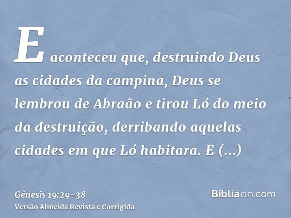 E aconteceu que, destruindo Deus as cidades da campina, Deus se lembrou de Abraão e tirou Ló do meio da destruição, derribando aquelas cidades em que Ló habitar