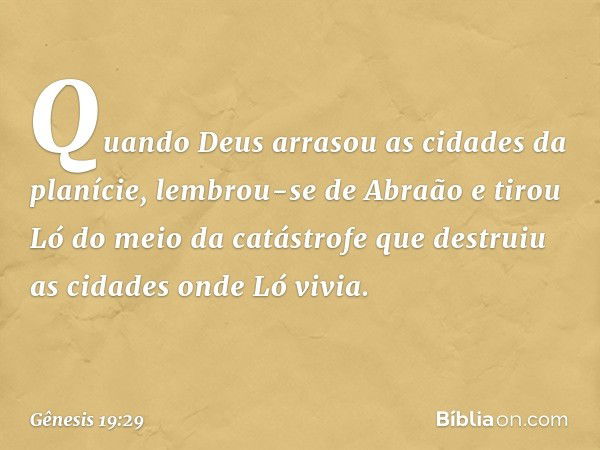 Quando Deus arrasou as cidades da pla­nície, lembrou-se de Abraão e tirou Ló do meio da catástrofe que destruiu as cidades onde Ló vivia. -- Gênesis 19:29