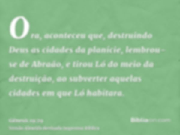 Ora, aconteceu que, destruindo Deus as cidades da planície, lembrou-se de Abraão, e tirou Ló do meio da destruição, ao subverter aquelas cidades em que Ló habit