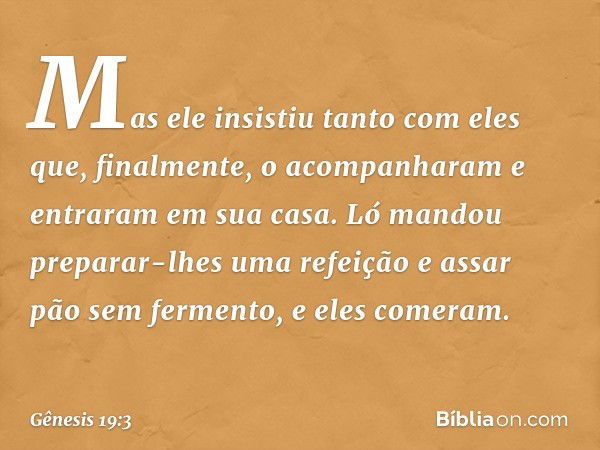 Mas ele insistiu tanto com eles que, final­mente, o acompanharam e entraram em sua ca­sa. Ló mandou preparar-lhes uma refeição e assar pão sem fermento, e eles 