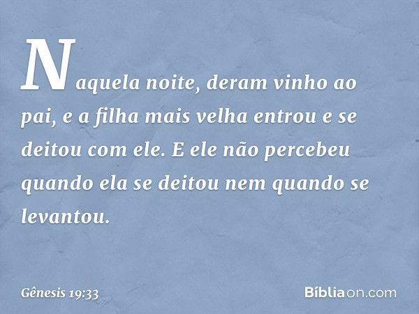 Naquela noite, deram vinho ao pai, e a filha mais velha entrou e se deitou com ele. E ele não percebeu quando ela se deitou nem quan­do se levantou. -- Gênesis 