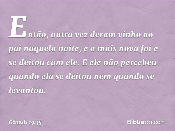 Então, outra vez deram vinho ao pai naquela noite, e a mais nova foi e se deitou com ele. E ele não percebeu quan­do ela se deitou nem quan­do se levantou. -- G