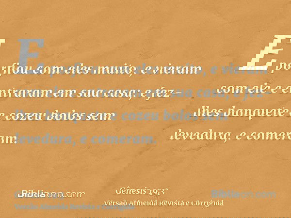E porfiou com eles muito, e vieram com ele e entraram em sua casa; e fez-lhes banquete e cozeu bolos sem levedura, e comeram.