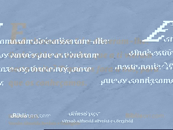 E chamaram Ló e disseram-lhe: Onde estão os varões que a ti vieram nesta noite? Traze-os fora a nós, para que os conheçamos.
