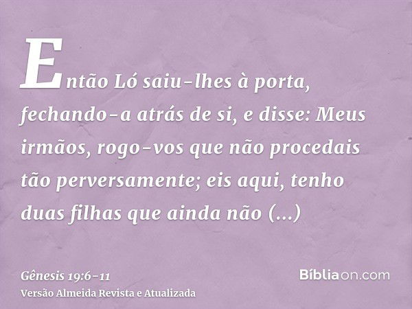 Então Ló saiu-lhes à porta, fechando-a atrás de si,e disse: Meus irmãos, rogo-vos que não procedais tão perversamente;eis aqui, tenho duas filhas que ainda não 