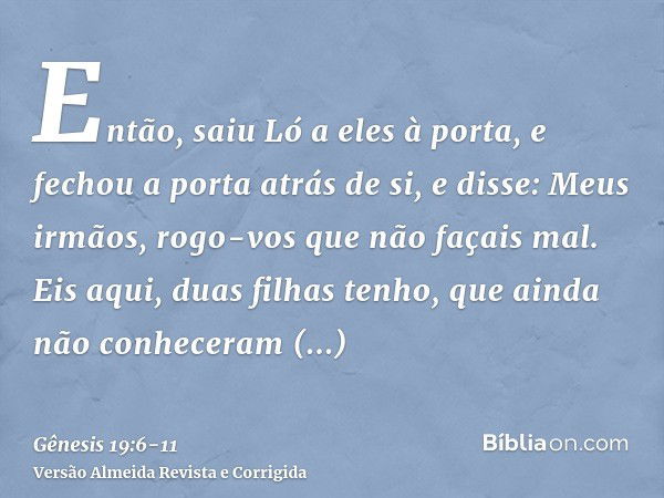 Então, saiu Ló a eles à porta, e fechou a porta atrás de si,e disse: Meus irmãos, rogo-vos que não façais mal.Eis aqui, duas filhas tenho, que ainda não conhece