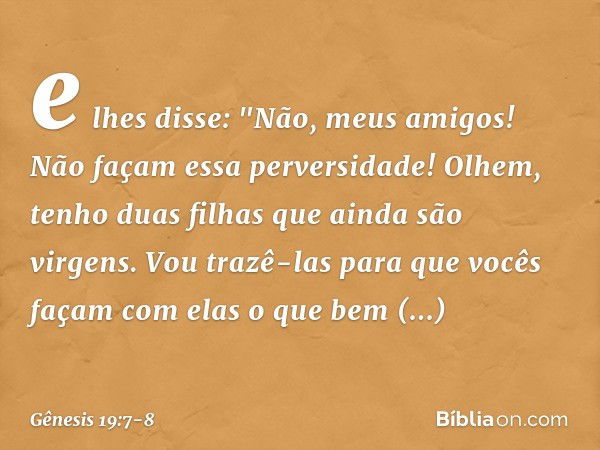 e lhes disse: "Não, meus ­amigos! Não façam essa perversidade! Olhem, tenho duas filhas que ainda são virgens. Vou trazê-las para que vocês façam com elas o que