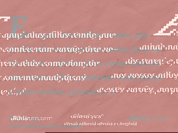 Eis aqui, duas filhas tenho, que ainda não conheceram varão; fora vo-las trarei, e fareis delas como bom for nos vossos olhos; somente nada façais a estes varõe