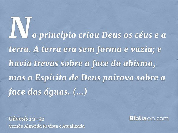 No princípio criou Deus os céus e a terra.A terra era sem forma e vazia; e havia trevas sobre a face do abismo, mas o Espírito de Deus pairava sobre a face das 