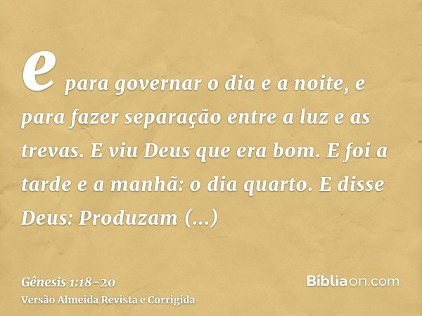 e para governar o dia e a noite, e para fazer separação entre a luz e as trevas. E viu Deus que era bom.E foi a tarde e a manhã: o dia quarto.E disse Deus: Prod