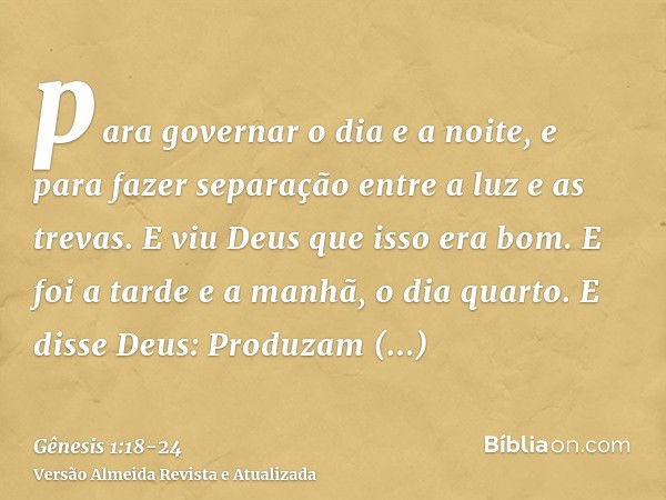 para governar o dia e a noite, e para fazer separação entre a luz e as trevas. E viu Deus que isso era bom.E foi a tarde e a manhã, o dia quarto.E disse Deus: P