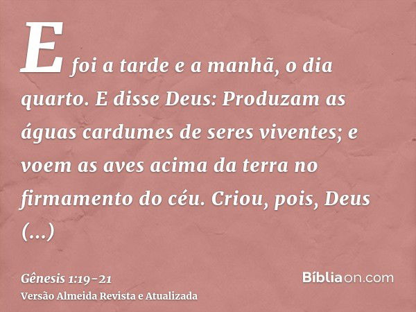 E foi a tarde e a manhã, o dia quarto.E disse Deus: Produzam as águas cardumes de seres viventes; e voem as aves acima da terra no firmamento do céu.Criou, pois