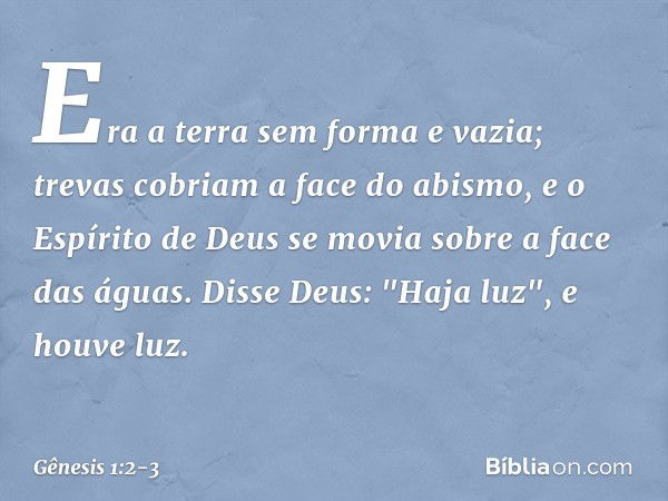 Era a terra sem forma e vazia; trevas co­briam a face do abismo, e o Espírito de Deus se movia sobre a face das águas. Disse Deus: "Haja luz", e houve luz. -- G