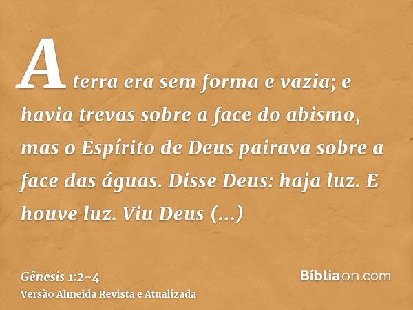 A terra era sem forma e vazia; e havia trevas sobre a face do abismo, mas o Espírito de Deus pairava sobre a face das águas.Disse Deus: haja luz. E houve luz.Vi