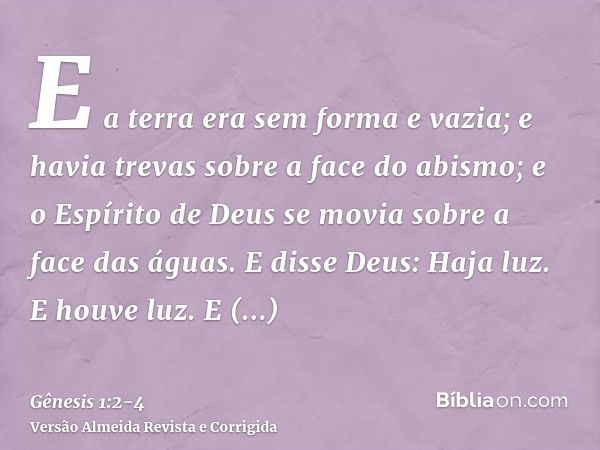 E a terra era sem forma e vazia; e havia trevas sobre a face do abismo; e o Espírito de Deus se movia sobre a face das águas.E disse Deus: Haja luz. E houve luz