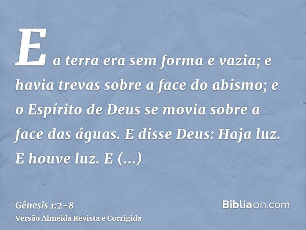 E a terra era sem forma e vazia; e havia trevas sobre a face do abismo; e o Espírito de Deus se movia sobre a face das águas.E disse Deus: Haja luz. E houve luz