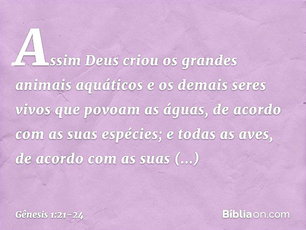 Assim Deus criou os gran­des animais aquáti­cos e os demais seres vivos que povoam as á­guas, de acor­do com as suas espécies; e todas as aves, de acordo com as