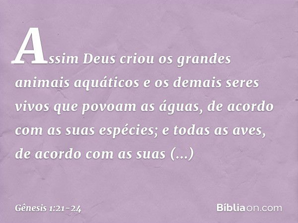 Assim Deus criou os gran­des animais aquáti­cos e os demais seres vivos que povoam as á­guas, de acor­do com as suas espécies; e todas as aves, de acordo com as