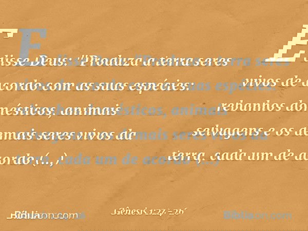 E disse Deus: "Produza a terra seres vivos de acordo com as suas espécies: rebanhos domésticos, animais selvagens e os demais seres vivos da terra, cada um de