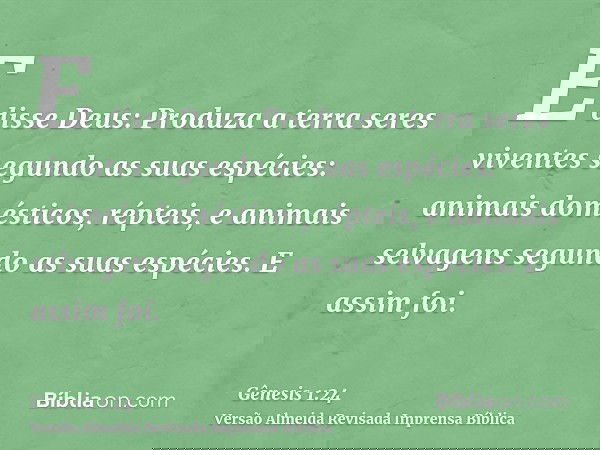 E disse Deus: Produza a terra seres viventes segundo as suas espécies: animais domésticos, répteis, e animais selvagens segundo as suas espécies. E assim foi.