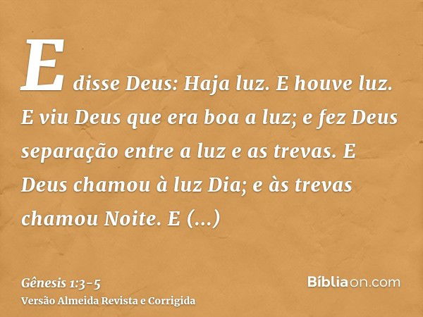 E disse Deus: Haja luz. E houve luz.E viu Deus que era boa a luz; e fez Deus separação entre a luz e as trevas.E Deus chamou à luz Dia; e às trevas chamou Noite