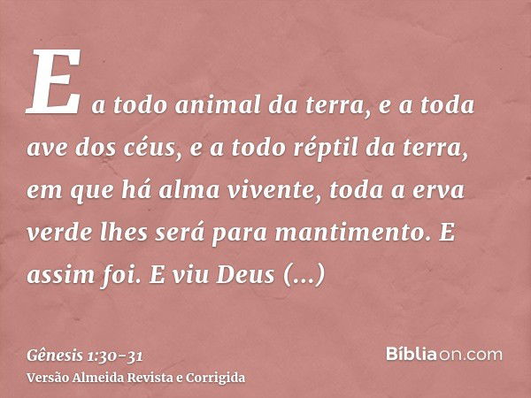 E a todo animal da terra, e a toda ave dos céus, e a todo réptil da terra, em que há alma vivente, toda a erva verde lhes será para mantimento. E assim foi.E vi