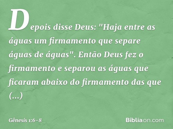 Depois disse Deus: "Haja entre as águas um firmamento que separe águas de águas". En­tão Deus fez o firmamento e separou as águas que ficaram abaixo do firmamen