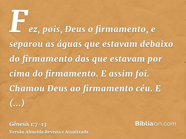 Fez, pois, Deus o firmamento, e separou as águas que estavam debaixo do firmamento das que estavam por cima do firmamento. E assim foi.Chamou Deus ao firmamento