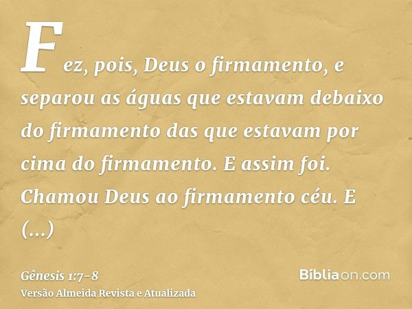 Fez, pois, Deus o firmamento, e separou as águas que estavam debaixo do firmamento das que estavam por cima do firmamento. E assim foi.Chamou Deus ao firmamento