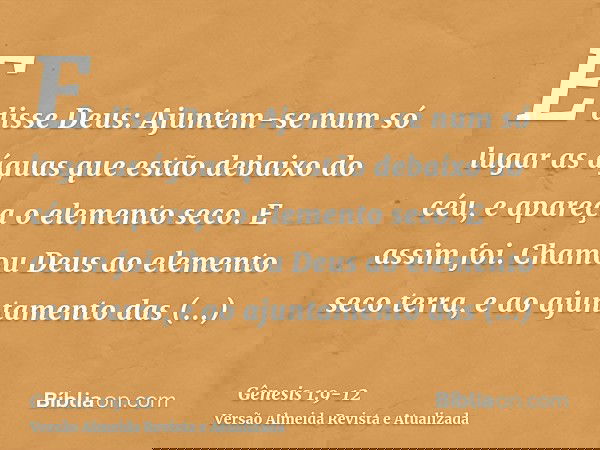 E disse Deus: Ajuntem-se num só lugar as águas que estão debaixo do céu, e apareça o elemento seco. E assim foi.Chamou Deus ao elemento seco terra, e ao ajuntam
