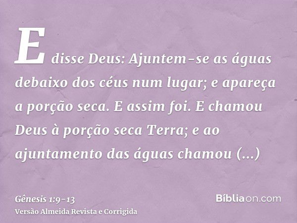 E disse Deus: Ajuntem-se as águas debaixo dos céus num lugar; e apareça a porção seca. E assim foi.E chamou Deus à porção seca Terra; e ao ajuntamento das águas