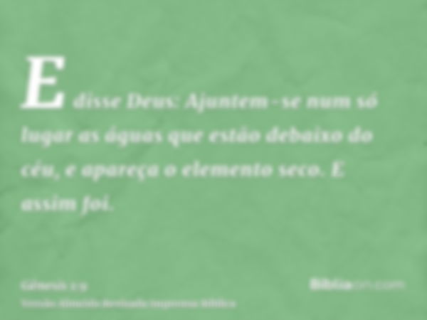 E disse Deus: Ajuntem-se num só lugar as águas que estão debaixo do céu, e apareça o elemento seco. E assim foi.