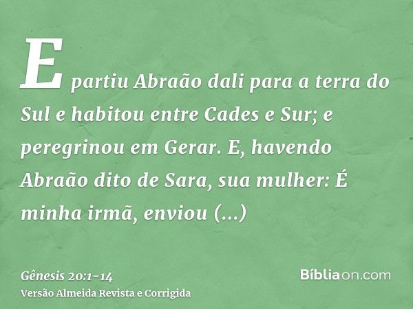 E partiu Abraão dali para a terra do Sul e habitou entre Cades e Sur; e peregrinou em Gerar.E, havendo Abraão dito de Sara, sua mulher: É minha irmã, enviou Abi