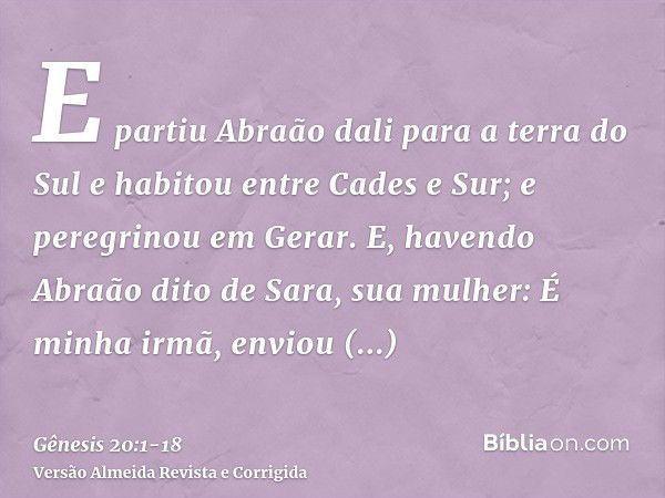 E partiu Abraão dali para a terra do Sul e habitou entre Cades e Sur; e peregrinou em Gerar.E, havendo Abraão dito de Sara, sua mulher: É minha irmã, enviou Abi