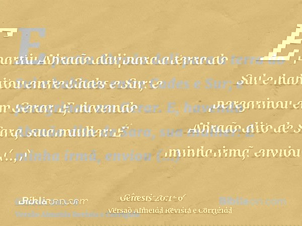 E partiu Abraão dali para a terra do Sul e habitou entre Cades e Sur; e peregrinou em Gerar.E, havendo Abraão dito de Sara, sua mulher: É minha irmã, enviou Abi