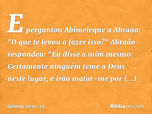 E perguntou Abime­leque a Abraão: "O que te levou a fazer isso?" Abraão respondeu: "Eu disse a mim mes­mo: Certamente ninguém teme a Deus neste lugar, e irão ma