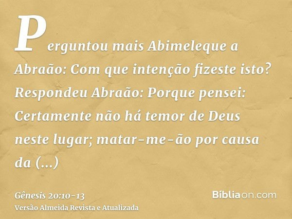 Perguntou mais Abimeleque a Abraão: Com que intenção fizeste isto?Respondeu Abraão: Porque pensei: Certamente não há temor de Deus neste lugar; matar-me-ão por 