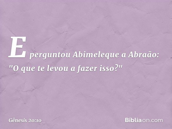 E perguntou Abime­leque a Abraão: "O que te levou a fazer isso?" -- Gênesis 20:10