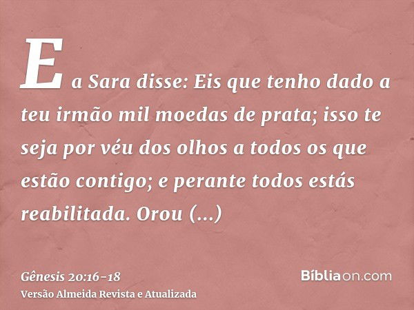 E a Sara disse: Eis que tenho dado a teu irmão mil moedas de prata; isso te seja por véu dos olhos a todos os que estão contigo; e perante todos estás reabilita