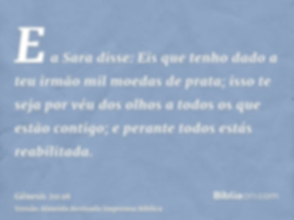 E a Sara disse: Eis que tenho dado a teu irmão mil moedas de prata; isso te seja por véu dos olhos a todos os que estão contigo; e perante todos estás reabilita