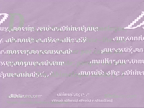 Deus, porém, veio a Abimeleque, em sonhos, de noite, e disse-lhe: Eis que estás para morrer por causa da mulher que tomaste; porque ela tem marido.Ora, Abimeleq