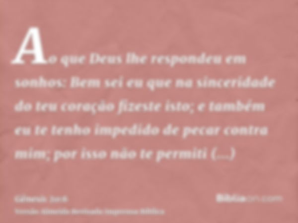 Ao que Deus lhe respondeu em sonhos: Bem sei eu que na sinceridade do teu coração fizeste isto; e também eu te tenho impedido de pecar contra mim; por isso não 