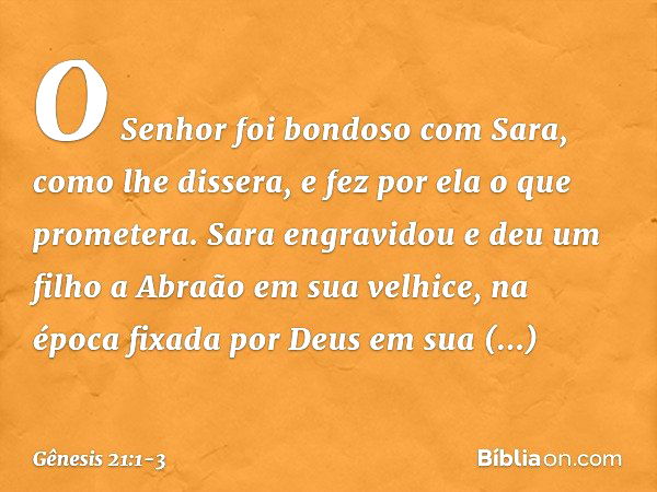 O Senhor foi bondoso com Sara, como lhe dissera, e fez por ela o que prometera. Sara engravidou e deu um filho a Abraão em sua velhice, na época fixada por Deus