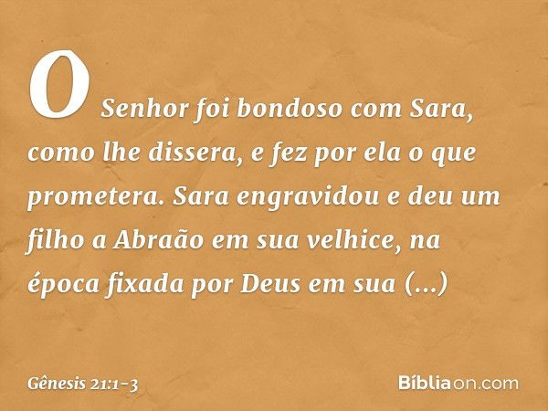 O Senhor foi bondoso com Sara, como lhe dissera, e fez por ela o que prometera. Sara engravidou e deu um filho a Abraão em sua velhice, na época fixada por Deus