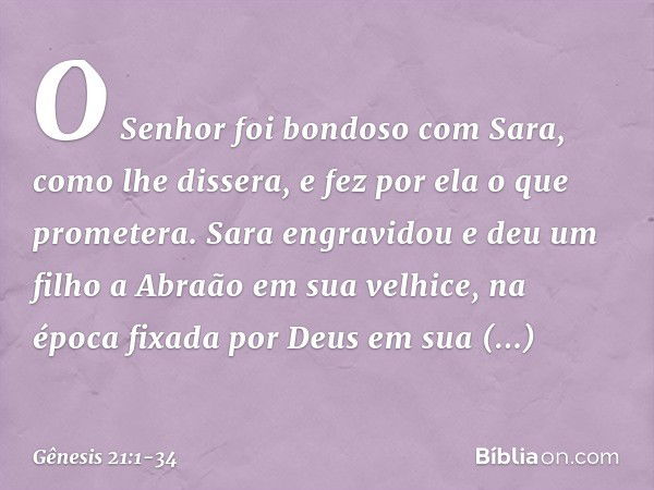 O Senhor foi bondoso com Sara, como lhe dissera, e fez por ela o que prometera. Sara engravidou e deu um filho a Abraão em sua velhice, na época fixada por Deus