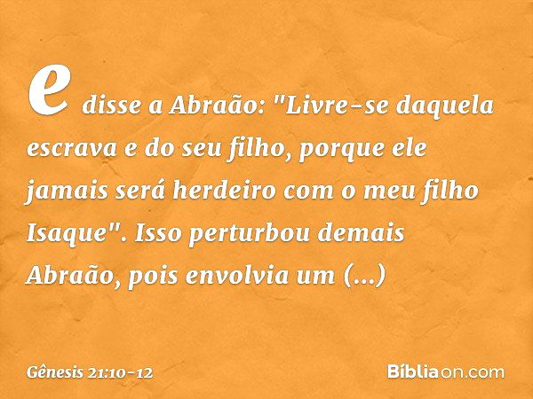 e disse a Abra­ão: "Livre-se daquela escrava e do seu filho, porque ele jamais será herdeiro com o meu filho Isaque". Isso perturbou demais Abraão, pois en­volv