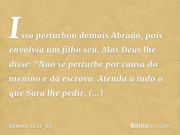 Isso perturbou demais Abraão, pois en­volvia um filho seu. Mas Deus lhe disse: "Não se perturbe por causa do menino e da escrava. Atenda a tudo o que Sara lhe p