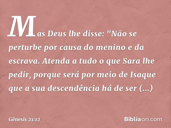 Mas Deus lhe disse: "Não se perturbe por causa do menino e da escrava. Atenda a tudo o que Sara lhe pedir, porque será por meio de Isaque que a sua descendência