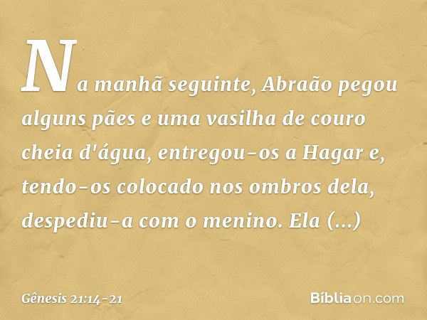 Na manhã seguinte, Abraão pegou al­guns pães e uma vasilha de couro cheia d'água, entregou-os a Hagar e, tendo-os colocado nos ombros dela, despediu-a com o men